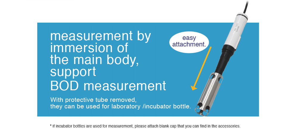 measurement by immersion of the main body, support BOD measurement. With protective tube removed, they can be used for laboratory /incubator bottle. * If incubator bottles are used for measurement, please attach blank cap that you can find in the accessories. 