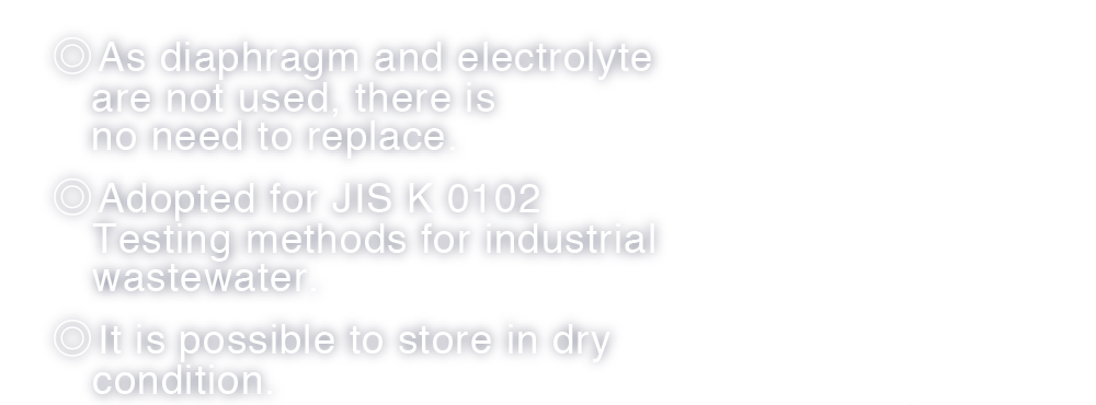 ◎ As diaphragm and electrolyte are not used, there is no need to replace. ◎ Adopted for JIS K 0102 Testing methods for industrial wastewater. ◎ It is possible to store in dry condition.