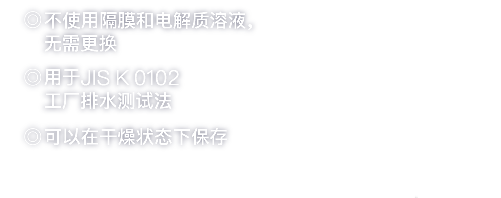 ◎隔膜や電解液を使用しないため交換が不要◎JIS K 0102工場排水試験方法に採用◎乾燥状態での保管が可能